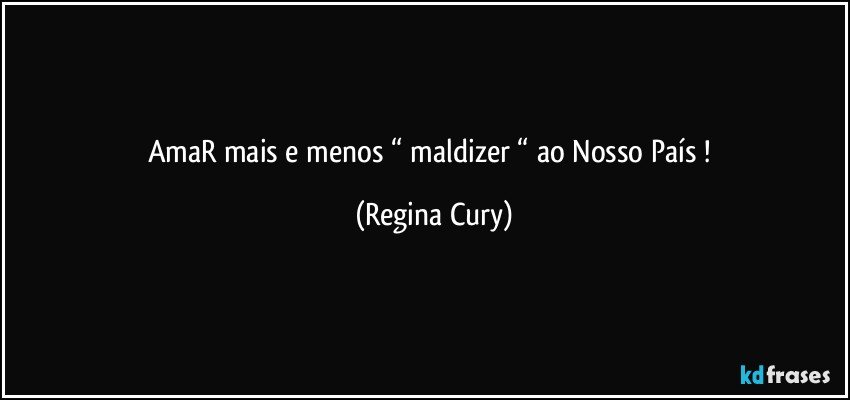 AmaR mais e menos “ maldizer “ ao Nosso País ! (Regina Cury)