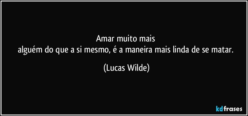 Amar muito mais 
alguém do que a si mesmo, é a maneira mais linda de se matar. (Lucas Wilde)