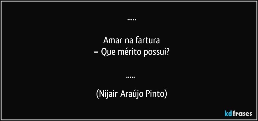 ...

Amar na fartura
– Que mérito possui?

... (Nijair Araújo Pinto)