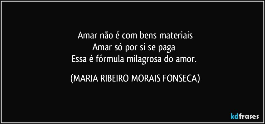 Amar não é com bens materiais
Amar só por si se paga 
Essa é fórmula milagrosa do amor. (MARIA RIBEIRO MORAIS FONSECA)