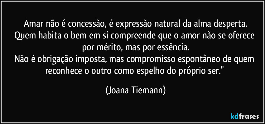 Amar não é concessão, é expressão natural da alma desperta.
Quem habita o bem em si compreende que o amor não se oferece por mérito, mas por essência.
Não é obrigação imposta, mas compromisso espontâneo de quem reconhece o outro como espelho do próprio ser." (Joana Tiemann)