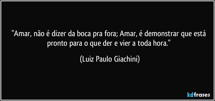 "Amar, não é dizer da boca pra fora; Amar, é demonstrar que está pronto para o que der e vier a toda hora." (Luiz Paulo Giachini)