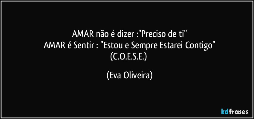 AMAR não é dizer :"Preciso de ti"
AMAR é Sentir : "Estou e Sempre Estarei Contigo"
(C.O.E.S.E.) (Eva Oliveira)