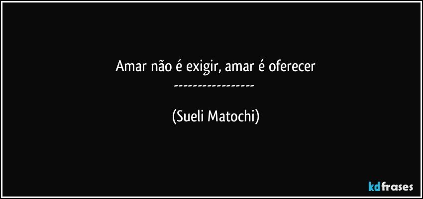 Amar não é exigir, amar é oferecer
--- (Sueli Matochi)