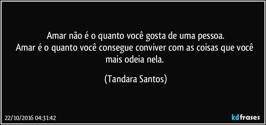 Amar não é o quanto você gosta de uma pessoa.
Amar é o quanto você consegue conviver com as coisas que você mais odeia nela. (Tandara Santos)