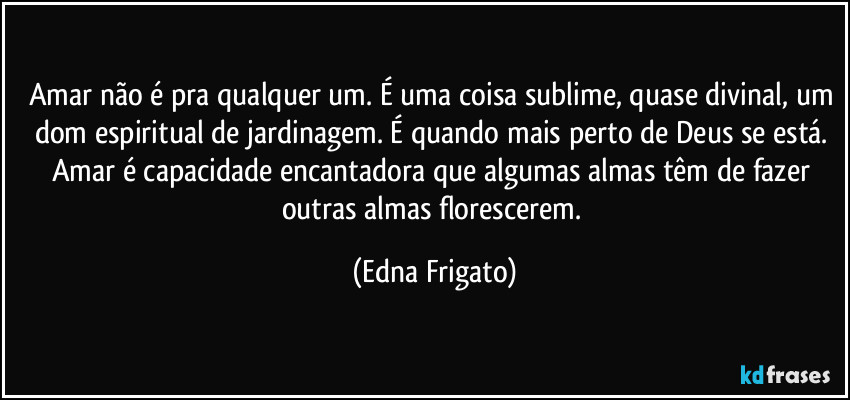 Amar não é pra qualquer um. É uma coisa sublime, quase divinal, um dom espiritual de jardinagem. É quando mais perto de Deus se está. Amar é capacidade encantadora que algumas almas têm de fazer outras almas florescerem. (Edna Frigato)