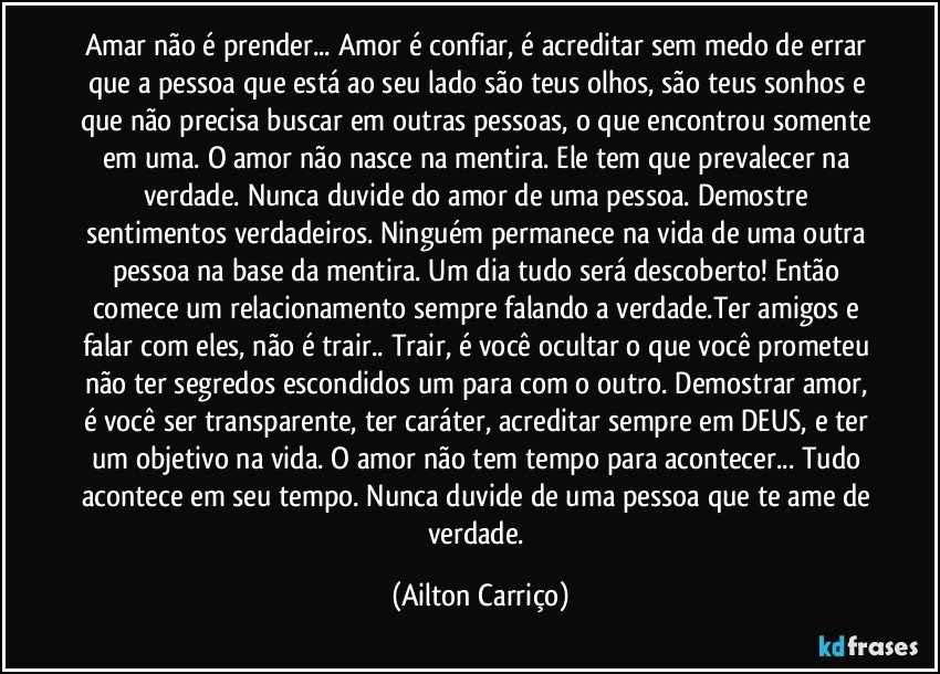 Amar não é prender... Amor é confiar, é acreditar sem medo de errar que a pessoa que está ao seu lado são teus olhos, são teus sonhos e que não precisa buscar em outras pessoas, o que encontrou somente em uma. O amor não nasce na mentira. Ele tem que prevalecer na verdade. Nunca duvide do amor de uma pessoa. Demostre sentimentos verdadeiros. Ninguém permanece na vida de uma outra pessoa na base da mentira. Um dia tudo será descoberto! Então comece um relacionamento sempre falando a verdade.Ter amigos e falar com eles, não é trair.. Trair, é você ocultar o que você prometeu não ter segredos escondidos um para com o outro. Demostrar amor, é você ser transparente, ter caráter, acreditar sempre em DEUS, e ter um objetivo na vida. O amor não tem tempo para acontecer... Tudo acontece em seu tempo. Nunca duvide de uma pessoa que te ame de verdade. (Ailton Carriço)