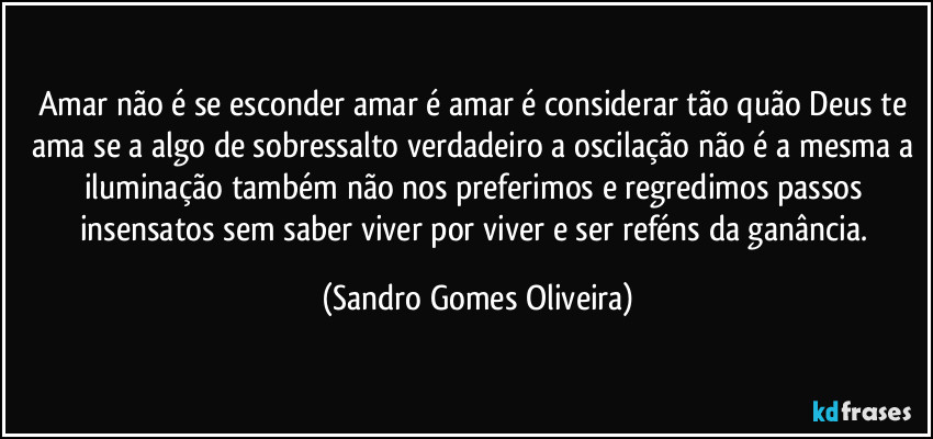 Amar não é se esconder amar é amar é considerar tão quão Deus te ama se a algo de sobressalto verdadeiro a oscilação não é a mesma a iluminação também não nos preferimos e regredimos passos insensatos sem saber viver por viver e ser reféns da ganância. (Sandro Gomes Oliveira)