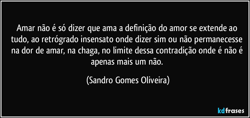 Amar não é só dizer que ama a definição do amor se extende ao tudo, ao retrógrado insensato onde dizer sim ou não permanecesse na dor de amar, na chaga, no limite dessa contradição onde é não é apenas mais um não. (Sandro Gomes Oliveira)