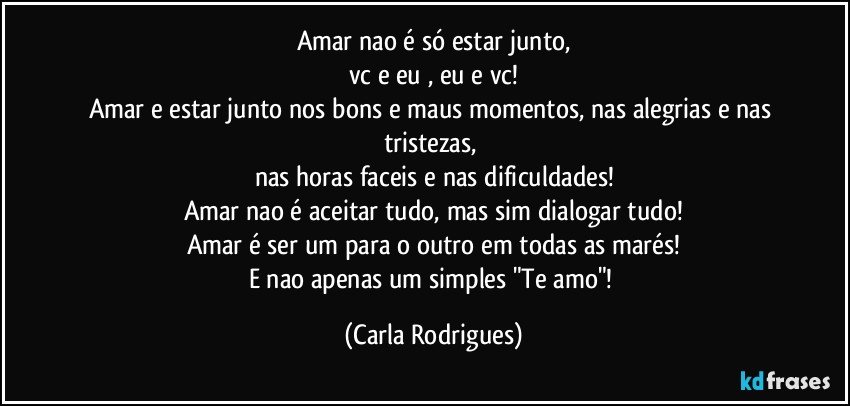 Amar nao é só estar junto,
vc e eu , eu e vc!
Amar e estar junto nos bons e maus momentos, nas alegrias e nas tristezas, 
nas horas faceis e nas dificuldades!
Amar  nao é aceitar tudo, mas sim dialogar tudo!
Amar é ser um para o outro em todas as marés!
E nao apenas um simples "Te amo"! (Carla Rodrigues)