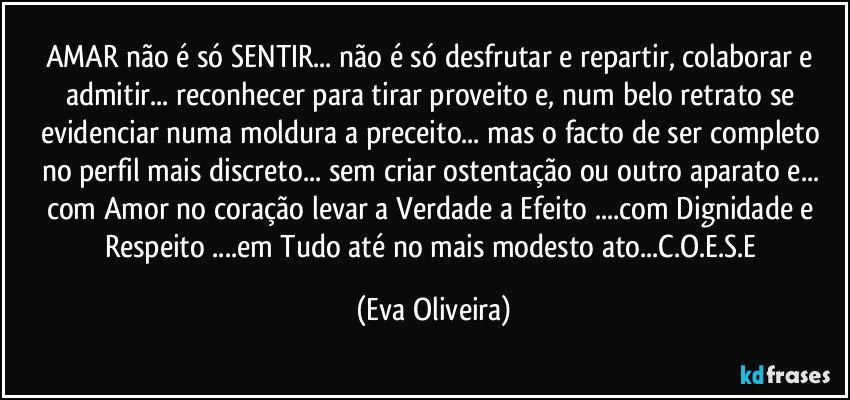 AMAR não é só SENTIR... não é só desfrutar e repartir, colaborar e admitir... reconhecer para tirar proveito e, num belo retrato se evidenciar numa moldura a preceito... mas o facto de ser completo no perfil mais discreto... sem criar ostentação ou outro aparato e... com Amor no coração  levar a Verdade a Efeito ...com Dignidade e Respeito ...em Tudo até no mais modesto ato...C.O.E.S.E (Eva Oliveira)