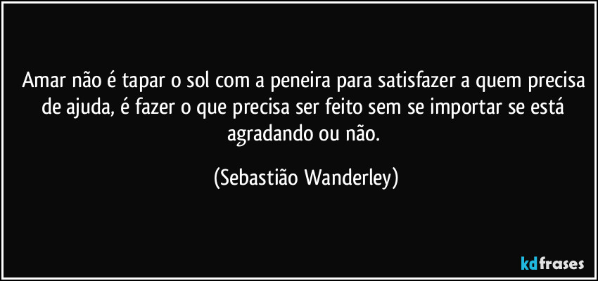 Amar não é tapar o sol com a peneira para satisfazer a quem precisa de ajuda, é fazer o que precisa ser feito sem se importar se está agradando ou não. (Sebastião Wanderley)