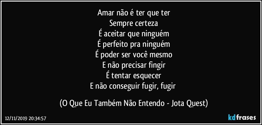 Amar não é ter que ter
Sempre certeza
É aceitar que ninguém
É perfeito pra ninguém
É poder ser você mesmo
E não precisar fingir
É tentar esquecer
E não conseguir fugir, fugir (O Que Eu Também Não Entendo - Jota Quest)