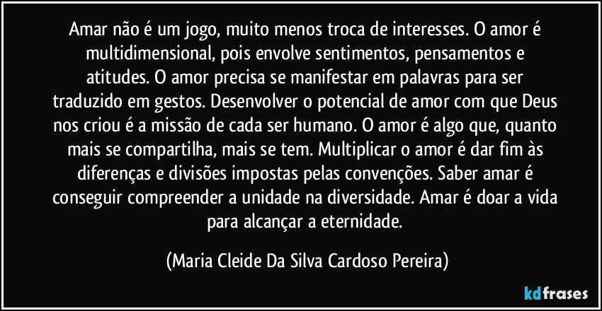 Amar não é um jogo, muito menos troca de interesses. O amor é multidimensional, pois envolve sentimentos, pensamentos e atitudes. O amor precisa se manifestar em palavras para ser traduzido em gestos. Desenvolver o potencial de amor com que Deus nos criou é a missão de cada ser humano. O amor é algo que, quanto mais se compartilha, mais se tem. Multiplicar o amor é dar fim às diferenças e divisões impostas pelas convenções. Saber amar é conseguir compreender a unidade na diversidade. Amar é doar a vida para alcançar a eternidade. (Maria Cleide Da Silva Cardoso Pereira)