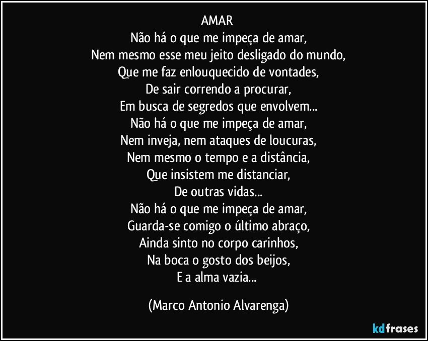 AMAR 
Não há o que me impeça de amar,
Nem mesmo esse meu jeito desligado do mundo,
Que me faz enlouquecido de vontades,
De sair correndo a procurar,
Em busca de segredos que envolvem...
Não há o que me impeça de amar,
Nem inveja, nem ataques de loucuras,
Nem mesmo o tempo e a distância,
Que insistem me distanciar,
De outras vidas...
Não há o que me impeça de amar,
Guarda-se comigo o último abraço,
Ainda sinto no corpo carinhos,
Na boca o gosto dos beijos,
E a alma vazia... (Marco Antonio Alvarenga)