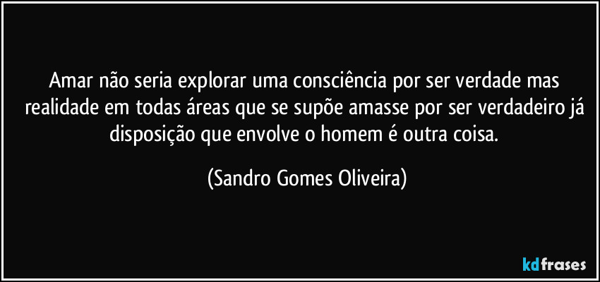 Amar não seria explorar uma consciência por ser verdade mas realidade em todas áreas que se supõe amasse por ser verdadeiro já disposição que envolve o homem é outra coisa. (Sandro Gomes Oliveira)