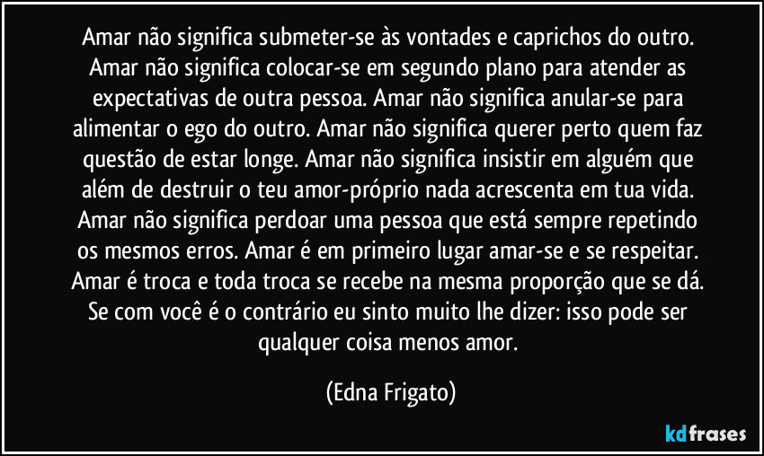 Amar não significa submeter-se às vontades e caprichos do outro. Amar não significa colocar-se em segundo plano para atender as expectativas de outra pessoa. Amar não significa anular-se para alimentar o ego do outro. Amar não significa querer perto quem faz questão de estar longe. Amar não significa insistir em alguém que além de destruir o teu amor-próprio nada acrescenta em tua vida. Amar não significa perdoar uma pessoa que está sempre repetindo os mesmos erros. Amar é em primeiro lugar amar-se e se respeitar. Amar é troca e toda troca se recebe na mesma proporção que se dá. Se com você é o contrário eu sinto muito lhe dizer: isso pode ser qualquer coisa menos amor. (Edna Frigato)