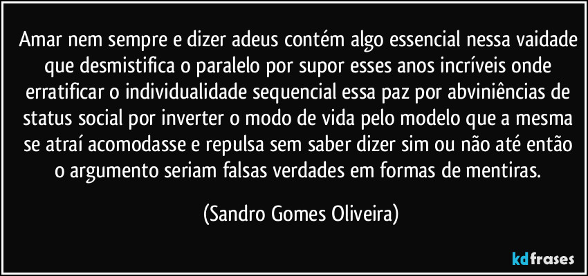 Amar nem sempre e dizer adeus contém algo essencial nessa vaidade que desmistifica o paralelo por supor esses anos incríveis onde erratificar o individualidade sequencial essa paz por abviniências de status social por inverter o modo de vida pelo modelo que a mesma se atraí acomodasse e repulsa sem saber dizer sim ou não até então o argumento seriam falsas verdades em formas de mentiras. (Sandro Gomes Oliveira)