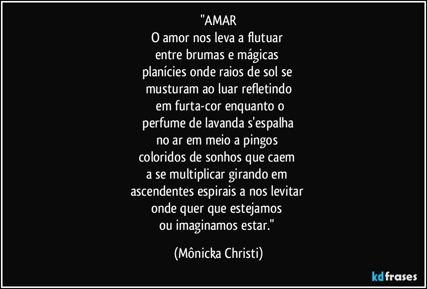 "AMAR
O amor nos leva a flutuar 
entre brumas e mágicas 
planícies onde raios de sol se 
musturam ao luar refletindo
 em furta-cor enquanto o
 perfume de lavanda s'espalha 
no ar em meio a pingos 
coloridos de sonhos que caem 
a se multiplicar girando em 
ascendentes espirais a nos levitar 
onde quer que estejamos 
ou imaginamos estar." (Mônicka Christi)