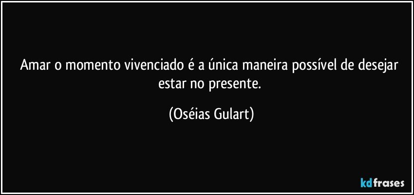 Amar o momento vivenciado é a única maneira possível de desejar estar no presente. (Oséias Gulart)