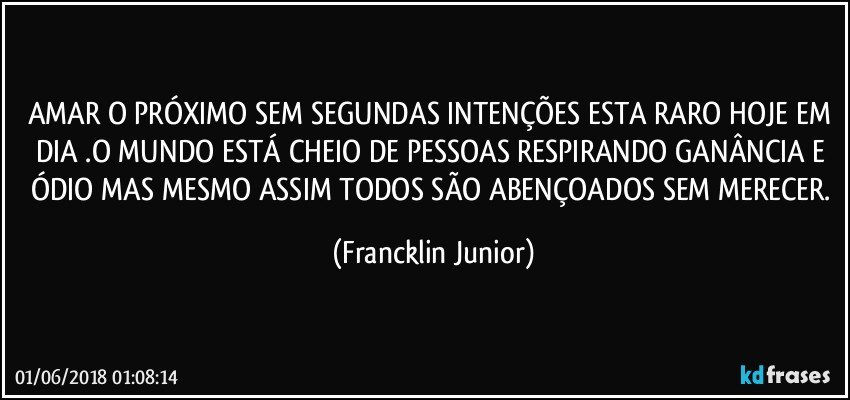 AMAR O PRÓXIMO SEM SEGUNDAS INTENÇÕES ESTA RARO HOJE EM DIA .O MUNDO ESTÁ CHEIO DE PESSOAS RESPIRANDO GANÂNCIA E ÓDIO MAS MESMO ASSIM TODOS SÃO ABENÇOADOS SEM MERECER. (Francklin Junior)