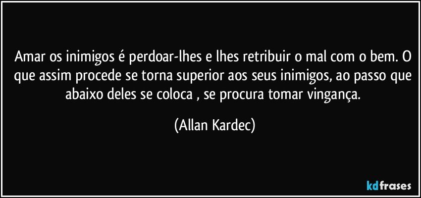 Amar os inimigos é perdoar-lhes e lhes retribuir o mal com o bem. O que assim procede se torna superior aos seus inimigos, ao passo que abaixo deles se coloca , se procura tomar vingança. (Allan Kardec)