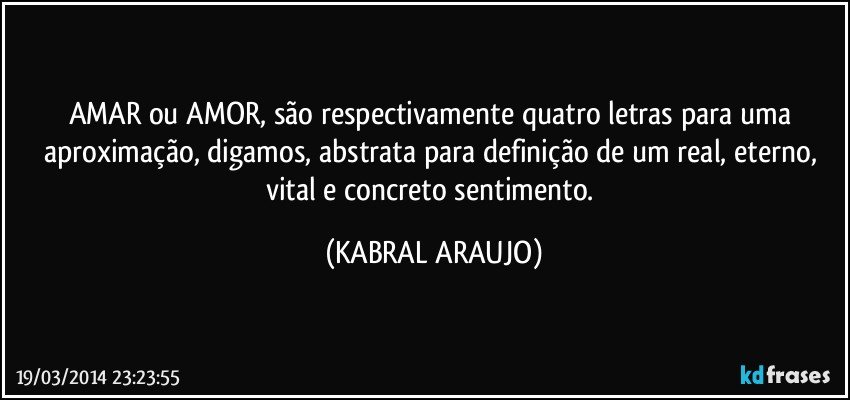 AMAR ou AMOR, são respectivamente quatro letras para uma aproximação, digamos, abstrata para definição de um real, eterno, vital e concreto sentimento. (KABRAL ARAUJO)