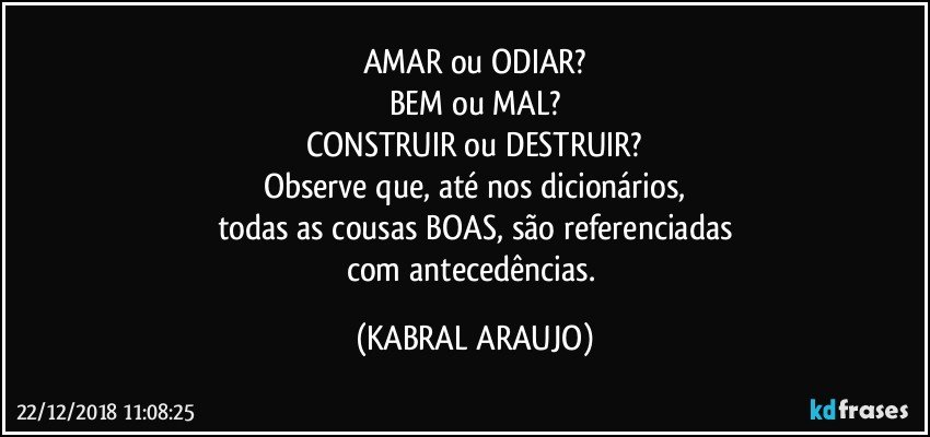 AMAR ou ODIAR?
BEM ou MAL?
CONSTRUIR ou DESTRUIR?
Observe que, até nos dicionários,
todas as cousas BOAS, são referenciadas
com antecedências. (KABRAL ARAUJO)