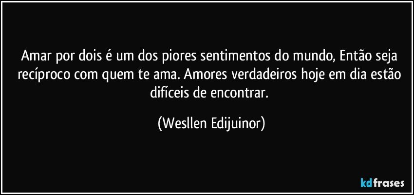 Amar por dois é um dos piores sentimentos do mundo, Então seja recíproco com quem te ama. Amores verdadeiros hoje em dia estão difíceis de encontrar. (Wesllen Edijuinor)