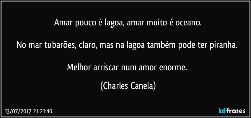 Amar pouco é lagoa, amar muito é oceano.

No mar tubarões, claro, mas na lagoa também pode ter piranha. 

Melhor arriscar num amor enorme. (Charles Canela)