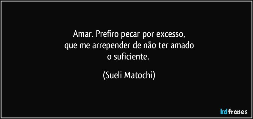 Amar. Prefiro pecar por excesso,
que me arrepender de não ter amado
o suficiente. (Sueli Matochi)