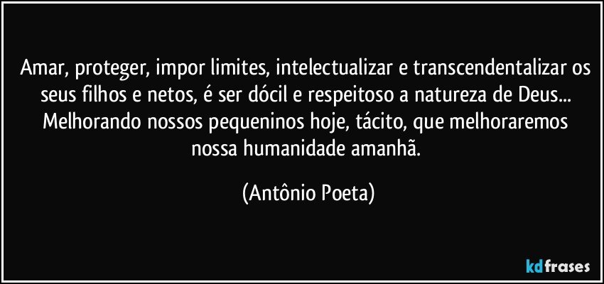 Amar, proteger, impor limites, intelectualizar e transcendentalizar os seus filhos e netos, é ser dócil e respeitoso a natureza de Deus... Melhorando nossos pequeninos hoje, tácito, que melhoraremos nossa humanidade amanhã. (Antônio Poeta)