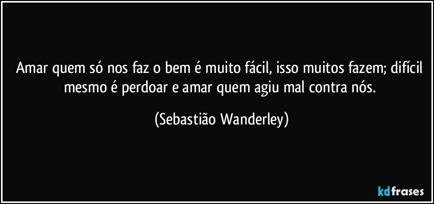Amar quem só nos faz o bem é muito fácil, isso muitos fazem; difícil mesmo é perdoar e amar quem agiu mal contra nós. (Sebastião Wanderley)