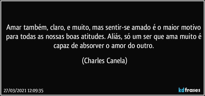 Amar também, claro, e muito, mas sentir-se amado é o maior motivo para todas as nossas boas atitudes. Aliás, só um ser que ama muito é capaz de absorver o amor do outro. (Charles Canela)