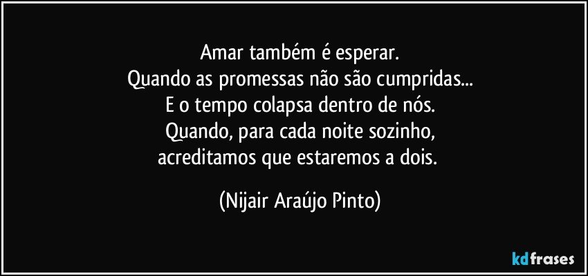 Amar também é esperar.
Quando as promessas não são cumpridas...
E o tempo colapsa dentro de nós.
Quando, para cada noite sozinho,
acreditamos que estaremos a dois. (Nijair Araújo Pinto)