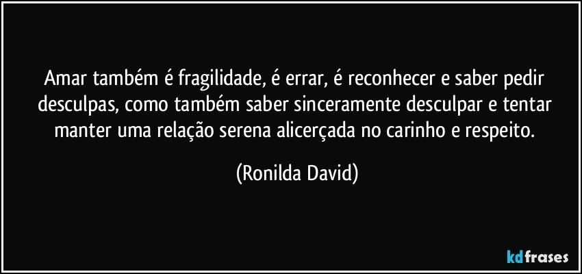 Amar também é fragilidade, é errar, é reconhecer e saber pedir desculpas, como também saber sinceramente desculpar e tentar manter uma relação serena alicerçada no carinho e respeito. (Ronilda David)