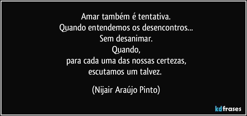 Amar também é tentativa.
Quando entendemos os desencontros...
Sem desanimar.
Quando,
para cada uma das nossas certezas,
escutamos um talvez. (Nijair Araújo Pinto)