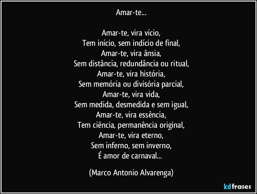 Amar-te...

Amar-te, vira vício,
Tem início, sem indício de final,
Amar-te, vira ânsia,
Sem distância, redundância ou ritual,
Amar-te, vira história,
Sem memória ou divisória parcial,
Amar-te, vira vida,
Sem medida, desmedida e sem igual,
Amar-te, vira essência,
Tem ciência, permanência original,
Amar-te, vira eterno,
Sem inferno, sem inverno,
É amor de carnaval... (Marco Antonio Alvarenga)