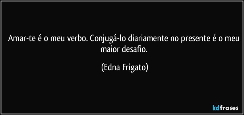 Amar-te é o meu verbo. Conjugá-lo diariamente no presente é o meu maior desafio. (Edna Frigato)