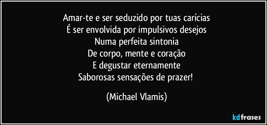 Amar-te e ser seduzido por tuas carícias
É ser envolvida por impulsivos desejos
Numa perfeita sintonia
De corpo, mente e coração
E degustar eternamente
Saborosas sensações de prazer! (Michael Vlamis)
