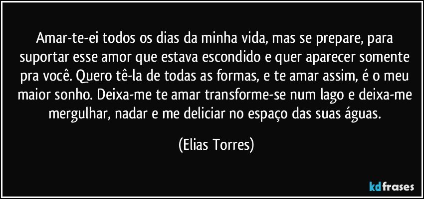 Amar-te-ei todos os dias da minha vida, mas se prepare, para suportar esse amor que estava escondido e quer aparecer somente pra você. Quero tê-la de todas as formas, e te amar assim, é o meu maior sonho. Deixa-me te amar transforme-se num lago e deixa-me mergulhar, nadar e me deliciar no espaço das suas águas. (Elias Torres)