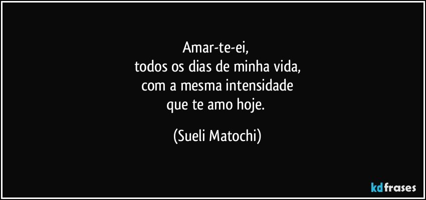 Amar-te-ei, 
todos os dias de minha vida,
com a mesma intensidade
que te amo hoje. (Sueli Matochi)