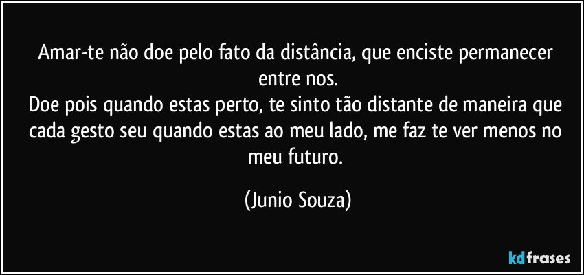 Amar-te não doe pelo fato da distância, que enciste permanecer entre nos.
Doe pois quando estas perto, te sinto tão distante de maneira que cada gesto seu quando estas ao meu lado, me faz te ver menos no meu futuro. (Junio Souza)