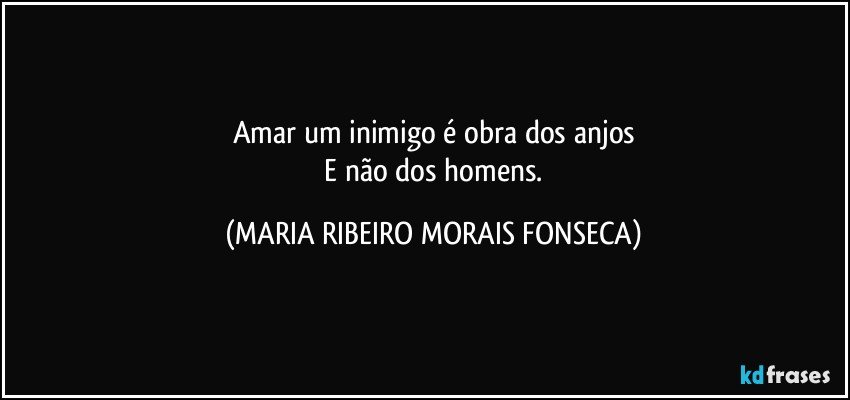 Amar um inimigo é obra dos anjos
 E não dos homens. (MARIA RIBEIRO MORAIS FONSECA)