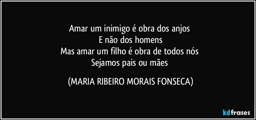 Amar um inimigo é obra dos anjos 
E não dos homens
Mas amar um filho é obra de todos nós 
Sejamos pais ou mães (MARIA RIBEIRO MORAIS FONSECA)