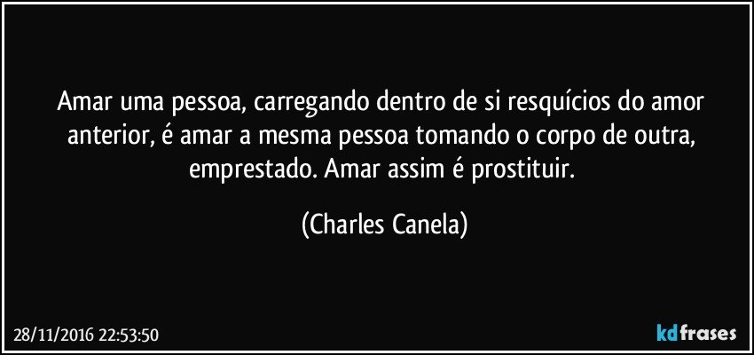 Amar uma pessoa, carregando dentro de si resquícios do amor anterior, é amar a mesma pessoa tomando o corpo de outra, emprestado. Amar assim é prostituir. (Charles Canela)