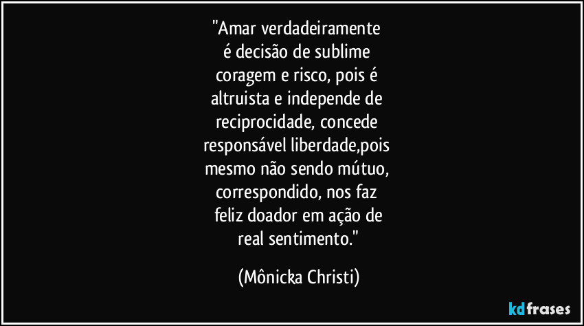 "Amar verdadeiramente 
é decisão de sublime 
coragem e risco, pois é 
altruista e independe de 
reciprocidade, concede 
responsável liberdade,pois 
mesmo não sendo mútuo, 
correspondido, nos faz 
feliz doador em ação de
 real sentimento." (Mônicka Christi)