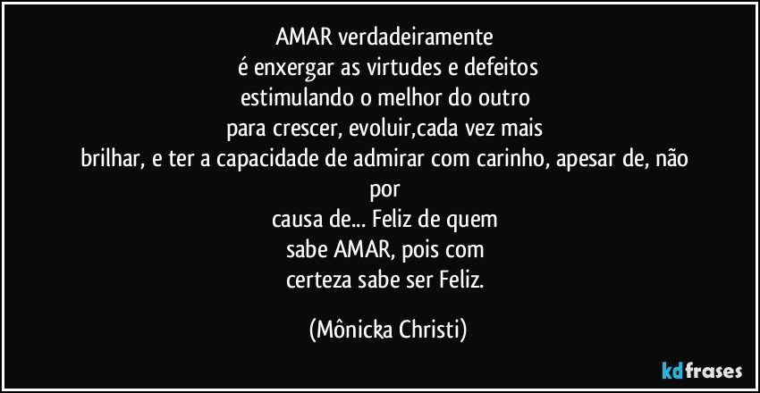 AMAR verdadeiramente 
é enxergar as virtudes e defeitos
estimulando o melhor do outro 
para crescer, evoluir,cada vez mais 
brilhar, e ter a capacidade de admirar com carinho, apesar de, não por 
causa de... Feliz de quem 
sabe AMAR, pois com 
certeza sabe ser Feliz. (Mônicka Christi)