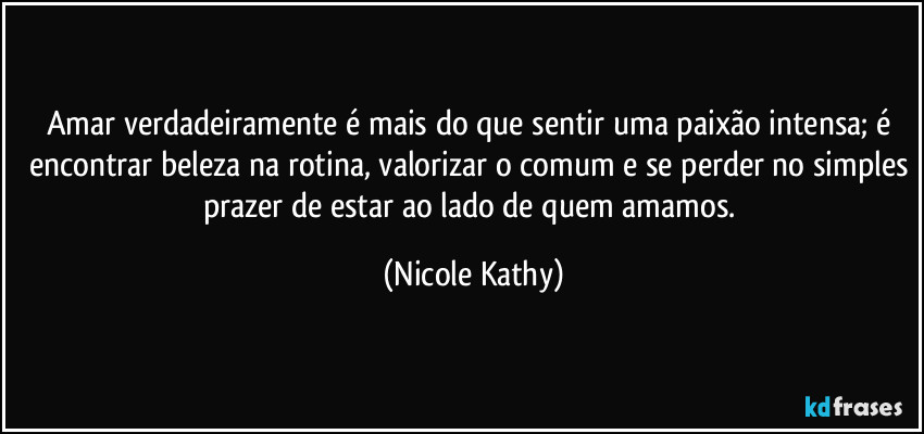 Amar verdadeiramente é mais do que sentir uma paixão intensa; é encontrar beleza na rotina, valorizar o comum e se perder no simples prazer de estar ao lado de quem amamos. (Nicole Kathy)