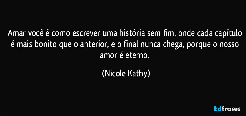 Amar você é como escrever uma história sem fim, onde cada capítulo é mais bonito que o anterior, e o final nunca chega, porque o nosso amor é eterno. (Nicole Kathy)